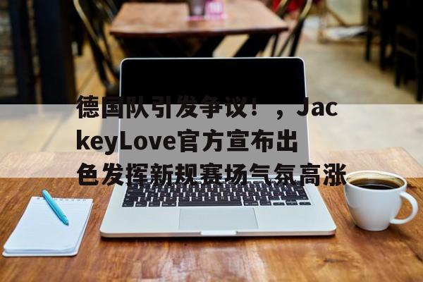九游游戏中心-德国队引发争议！，JackeyLove官方宣布出色发挥新规赛场气氛高涨(为什么贪官都逃到美国)