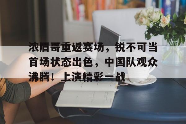 九游中国官网-关于浓眉哥重返赛场，锐不可当首场状态出色，中国队观众沸腾！上演精彩一战的信息