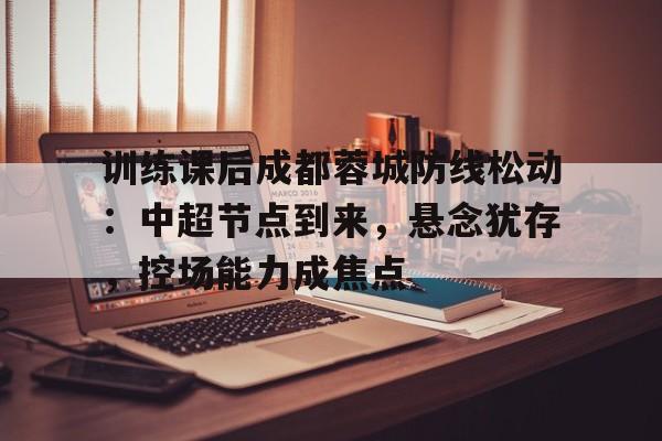 九游入口-训练课后成都蓉城防线松动：中超节点到来，悬念犹存，控场能力成焦点的简单介绍