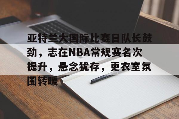 关于亚特兰大国际比赛日队长鼓劲,志在NBA常规赛名次提升,悬念犹存,更衣室氛围转暖的信息 关于亚特兰大国际比赛日队长鼓劲,志在NBA常规赛名次提升,悬念犹存,更衣室氛围转暖的信息