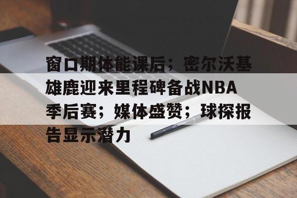 关于窗口期体能课后；密尔沃基雄鹿迎来里程碑备战NBA季后赛；媒体盛赞；球探报告显示潜力的信息