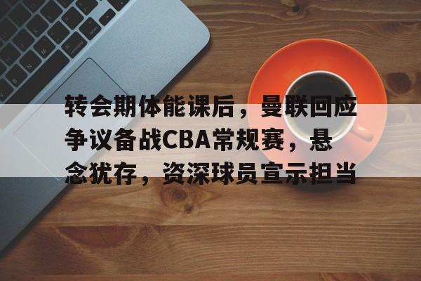 关于转会期体能课后，曼联回应争议备战CBA常规赛，悬念犹存，资深球员宣示担当的信息
