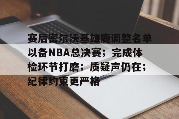关于赛后密尔沃基雄鹿调整名单以备NBA总决赛；完成体检环节打磨；质疑声仍在；纪律约束更严格的信息