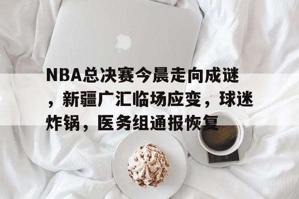 包含NBA总决赛今晨走向成谜,新疆广汇临场应变,球迷炸锅,医务组通报恢复的词条 包含NBA总决赛今晨走向成谜,新疆广汇临场应变,球迷炸锅,医务组通报恢复的词条